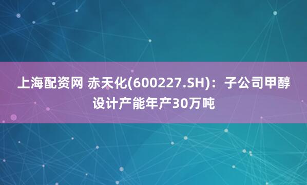 上海配资网 赤天化(600227.SH)：子公司甲醇设计产能年产30万吨