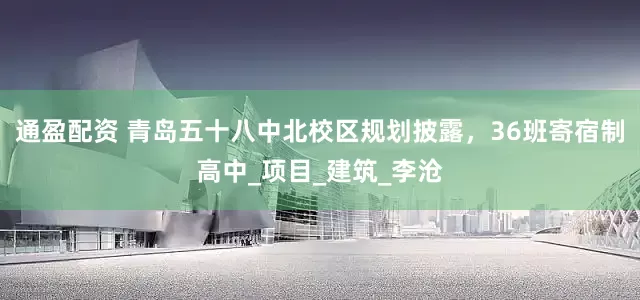 通盈配资 青岛五十八中北校区规划披露，36班寄宿制高中_项目_建筑_李沧