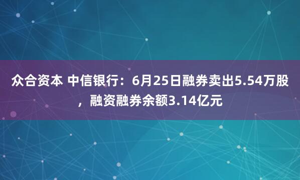 众合资本 中信银行：6月25日融券卖出5.54万股，融资融券余额3.14亿元