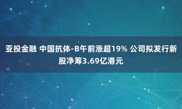 亚投金融 中国抗体-B午前涨超19% 公司拟发行新股净筹3.69亿港元