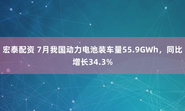 宏泰配资 7月我国动力电池装车量55.9GWh，同比增长34.3%