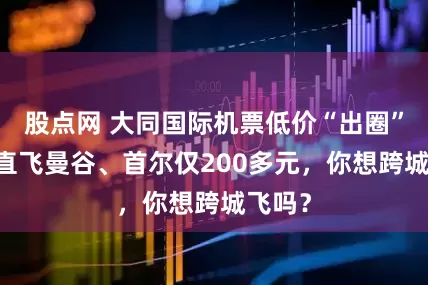 股点网 大同国际机票低价“出圈” 下月直飞曼谷、首尔仅200多元，你想跨城飞吗？