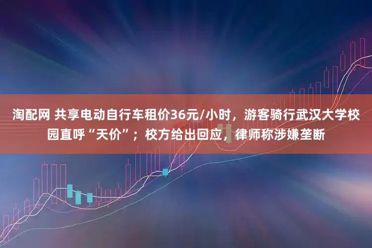 淘配网 共享电动自行车租价36元/小时，游客骑行武汉大学校园直呼“天价”；校方给出回应，律师称涉嫌垄断