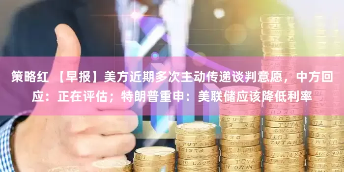 策略红 【早报】美方近期多次主动传递谈判意愿,中方回应:正在评估;特朗普重申:美联储应该降低利率