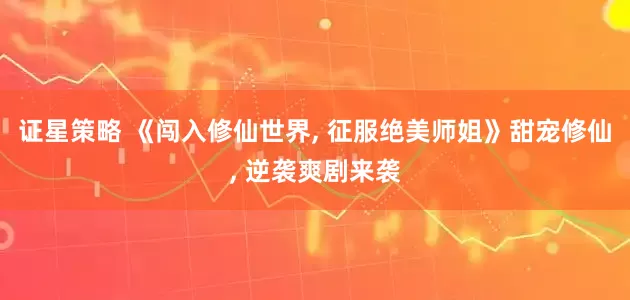 证星策略 《闯入修仙世界, 征服绝美师姐》甜宠修仙, 逆袭爽剧来袭