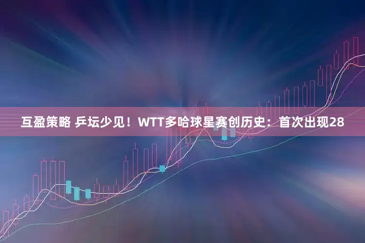 互盈策略 乒坛少见！WTT多哈球星赛创历史：首次出现28
