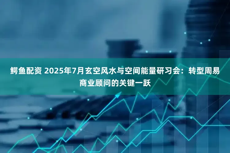 鳄鱼配资 2025年7月玄空风水与空间能量研习会：转型周易商业顾问的关键一跃