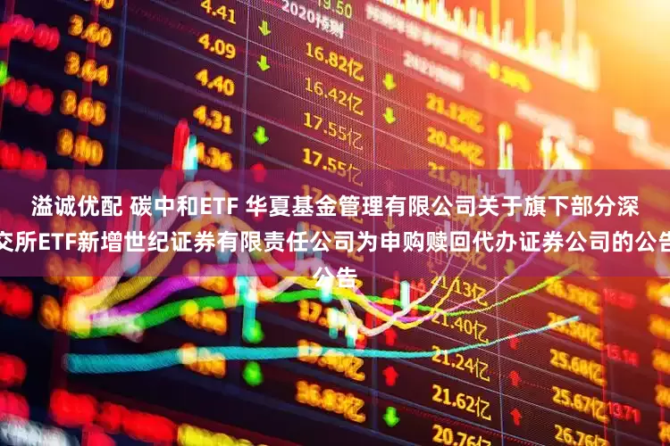 溢诚优配 碳中和ETF 华夏基金管理有限公司关于旗下部分深交所ETF新增世纪证券有限责任公司为申购赎回代办证券公司的公告