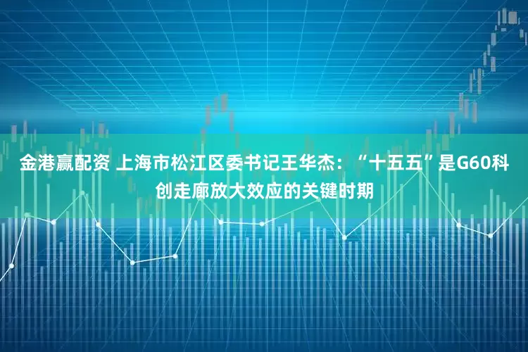 金港赢配资 上海市松江区委书记王华杰：“十五五”是G60科创走廊放大效应的关键时期